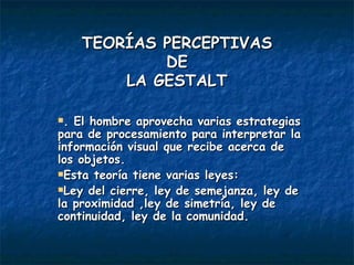 TEORÍAS PERCEPTIVAS DE LA GESTALT . El hombre aprovecha varias estrategias para de procesamiento para interpretar la información visual que recibe acerca de los objetos. Esta teoría tiene varias leyes: Ley del cierre, ley de semejanza, ley de la proximidad ,ley de simetría, ley de continuidad, ley de la comunidad. 