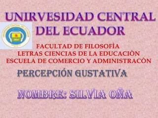 UNIRVESIDAD CENTRAL DEL ECUADOR FACULTAD DE FILOSOFÌA  LETRAS CIENCIAS DE LA EDUCACIÒN ESCUELA DE COMERCIO Y ADMINISTRACÒN PERCEPCIÓN GUSTATIVA NOMBRE: SILVIA OÑA 