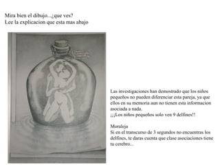 Mira bien el dibujo...¿que ves?
Lee la explicacion que esta mas abajo




                                        Las investigaciones han demostrado que los niños 
                                        pequeños no pueden diferenciar esta pareja, ya que 
                                        ellos en su memoria aun no tienen esta informacion 
                                        asociada a nada.
                                        ¡¡¡Los niños pequeños solo ven 9 delfines!!

                                        Moraleja
                                        Si en el transcurso de 3 segundos no encuentras los 
                                        delfines, te daras cuenta que clase asociaciones tiene 
                                        tu cerebro...
 
