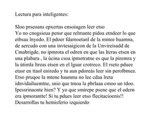 Lectura para inteligentes:
 
Sloo prseoans epxertas cnsoiugen leer etso
Yo no cnogsieua pensr que relmante pidoa etndeer lo que 
etbsaa lnyedo. El pdoer fdamoetanl de la mntee huamna, 
de aercudo con una invtesaigicon de la Unvireisadd de 
Cmabrigde, no ipmrota el odren en que las lteras etsen en 
una plabara , la úcina csoa ipmotratne es que la piremra y 
la útimla ltreas etsen en el lguar crotreco. El rseto pduee 
etasr en ttaol eniredo y tu aun pdoreás leer sin perolbmea. 
Etso pruqoe la mtene haunma no lee cdaa lreta 
idnvidailuemtne, snio que tmoa la pbrlaaa cmoo un tdoo. 
Ipessrinaonte hien? Y yo que smirepe psene que el odern 
era ipmorantte! Si tu pdues leer etso flecitacioenis!!  
Desarrollas tu hemisferio izquierdo
 