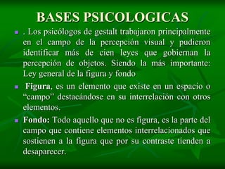 BASES PSICOLOGICAS
   . Los psicólogos de gestalt trabajaron principalmente
    en el campo de la percepción visual y pudieron
    identificar más de cien leyes que gobiernan la
    percepción de objetos. Siendo la más importante:
    Ley general de la figura y fondo
    Figura, es un elemento que existe en un espacio o
    “campo” destacándose en su interrelación con otros
    elementos.
   Fondo: Todo aquello que no es figura, es la parte del
    campo que contiene elementos interrelacionados que
    sostienen a la figura que por su contraste tienden a
    desaparecer.
 
