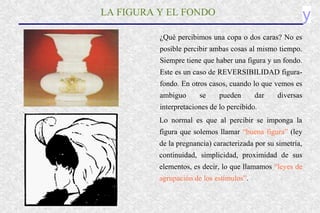 yLA FIGURA Y EL FONDO
¿Qué percibimos una copa o dos caras? No es
posible percibir ambas cosas al mismo tiempo.
Siempre tiene que haber una figura y un fondo.
Este es un caso de REVERSIBILIDAD figura-
fondo. En otros casos, cuando lo que vemos es
ambiguo se pueden dar diversas
interpretaciones de lo percibido.
Lo normal es que al percibir se imponga la
figura que solemos llamar “buena figura” (ley
de la pregnancia) caracterizada por su simetría,
continuidad, simplicidad, proximidad de sus
elementos, es decir, lo que llamamos “leyes de
agrupación de los estímulos”.
 