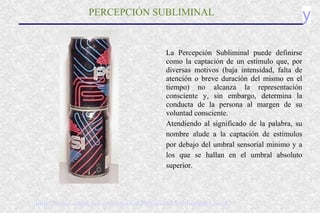 yPERCEPCIÓN SUBLIMINAL
La Percepción Subliminal puede definirse
como la captación de un estímulo que, por
diversas motivos (baja intensidad, falta de
atención o breve duración del mismo en el
tiempo) no alcanza la representación
consciente y, sin embargo, determina la
conducta de la persona al margen de su
voluntad consciente.
Atendiendo al significado de la palabra, su
nombre alude a la captación de estímulos
por debajo del umbral sensorial mínimo y a
los que se hallan en el umbral absoluto
superior.
http://home.coqui.net/proconci/La Publicidad Subliminal1.html
 