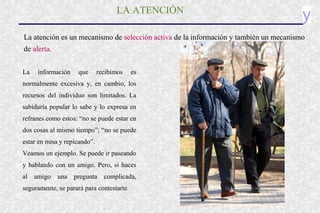 yLA ATENCIÓN
La atención es un mecanismo de selección activa de la información y también un mecanismo
de alerta.
La información que recibimos es
normalmente excesiva y, en cambio, los
recursos del individuo son limitados. La
sabiduría popular lo sabe y lo expresa en
refranes como estos: “no se puede estar en
dos cosas al mismo tiempo”; “no se puede
estar en misa y repicando”.
Veamos un ejemplo. Se puede ir paseando
y hablando con un amigo. Pero, si haces
al amigo una pregunta complicada,
seguramente, se parará para contestarte.
 