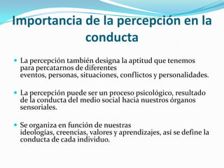 Importancia de la percepción en la
conducta
 La percepción también designa la aptitud que tenemos
para percatarnos de diferentes
eventos, personas, situaciones, conflictos y personalidades.
 La percepción puede ser un proceso psicológico, resultado
de la conducta del medio social hacia nuestros órganos
sensoriales.
 Se organiza en función de nuestras
ideologías, creencias, valores y aprendizajes, así se define la
conducta de cada individuo.
 