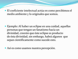  El coeficiente intelectual actúa en como percibimos el
medio ambiente y lo originales que somos.
 Ejemplo: Al haber un eclipse en una cuidad, aquellas
personas que tengan un fanatismo hacia un
divinidad, creerán que éste eclipse es producto
de ésta divinidad, sin embargo, habrá algunos que
sepan científicamente como sucede esto.
 Así es como usamos nuestra percepción.
 
