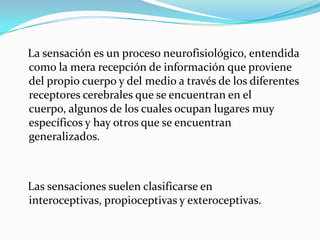 La sensación es un proceso neurofisiológico, entendida
como la mera recepción de información que proviene
del propio cuerpo y del medio a través de los diferentes
receptores cerebrales que se encuentran en el
cuerpo, algunos de los cuales ocupan lugares muy
específicos y hay otros que se encuentran
generalizados.
Las sensaciones suelen clasificarse en
interoceptivas, propioceptivas y exteroceptivas.
 