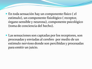  En toda sensación hay un componente físico ( el
estimulo), un componente fisiológico ( receptor,
órgano sensible y neurona), componente psicológico
(toma de conciencia del hecho).
 Las sensaciones son captadas por los receptores, son
procesadas y enviadas al cerebro por medio de un
estimulo nervioso donde son percibidas y procesadas
para emitir un juicio.
 