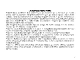 PERCEPCION SENSORIAL
Partiendo desde la definición de la percepción, de que no es mas que la manera en que nuestro
cerebro reconoce, organiza e interpreta la información y de que esta es captada a través de los
sentidos, a esto le podemos llamar en conjunto percepción sensorial, ya que los elementos que
intervienen en este proceso de captación son los receptores sensoriales: gusto, Vista, olfato, tacto, y
oído, siendo el cerebro donde se producen todas las sensaciones e imágenes que percibimos a cada
momento y casi de manera inconsciente
Estos receptores traducen diferentes tipos de energía del mundo exterior, hacia los impulsos
nerviosos que van al Sistema nervioso central.
Percepción Visual: Su órgano receptor es el ojo, es el encargado de recoger sensaciones ópticas y
visuales donde se realizan funciones especificas como: mirar, observar y ver
Percepción Táctil: Su órgano receptor es la piel, es donde comienza nuestro primer aprendizaje
Percepción Gustativa: Es un fenómeno complejo en el que participan el olfato y el gusto, su órgano
receptor es la lengua, la cual esta especializada en captar estos estímulos
Percepción Auditiva: su órgano receptor es el oído, encargado de producir la audición nos permite
adquirir el lenguaje, reconocer sonidos, el vocabulario, etc.… es decir nos pone en contacto con el
mundo lingüístico y
Percepción Olfativa: este estimulo llega a través de moléculas y partículas olfativas. Las células
receptoras son las células pilosas del epitelio nasal. Su función es identificar los diferentes tipos de
olores percibidos.
4
 