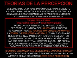 TEORIAS DE LA PERCEPCION EL ESTUDIO DE LA ORGANIZACIÓN PERCEPTUAL CONSISTE EN DESCUBRIR LOS FACTORES RESPONSABLES DE QUE LAS SENSACIONES APAREZCAN COMO TOTALIDADES UNITARIAS Y COHERENTES ANTE NUESTRA EXPERIENCIA TEORIA DE LA FORMA WOLFGANG KÖHLER   Y   MAX WERTHEIMER RECHAZAN LA CREENCIA DEL SENTIDO COMÚN DEFIENDEN LA NATURALEZA  HOLISTA  DEL PROCESO PERCEPTIVO, PUES  EL TODO ES MAYOR QUE LAS PARTES LA  FORMA  O  ESTRUCTURA  ( GESTALT   ) ES UN ESQUEMA DE RELACIONES INVARIANTES ENTRE CIERTOS ELEMENTOS, INDEPENDIENTES DE LAS CARACTERISTICAS FÍSICAS EN LAS QUE SE ENCUENTRAN MATERIALIZADOS: UNA FORMA PUEDE CAMBIAR DE SITUACIÓN, TAMAÑO O CUALQUIER CARACTERISTICA SIN VERSE ALTERADA COMO FORMA ¿COMO SE ORGANIZAN LAS SENSACIONES EN PERCEPCIONES? LOS PSICOLOGOS DE LA GESTALT INVESTIGAN LA SIGNIFICACIÓN A PARTIR DE LAS SIGUIENTES  LEYES DE LA PERCEPCIÓN 