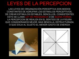 LEYES DE LA PERCEPCION LAS LEYES DE ORGANIZACIÓN PERCEPTIVA SON MODOS CONSTANTES DE AGRUPAR LOS ESTIMULOS PERCEPTIVOS, DE CREAR ESTIMULOS ESTABLES, SENCILLOS, CONSISTENTES ESTO SE LLAMA  LEY DE PREGNANCIA  O DE  BUENA FORMA : LA PERCEPCION SE REALIZA EN EL SENTIDO DE LA FIGURA QUE CONSIDERAMOS MEJOR, MAS SENCILLA, ESTRUCTURADA O QUE EXIJA AL SUJETO EL MENOR GASTO DE ENERGIA 