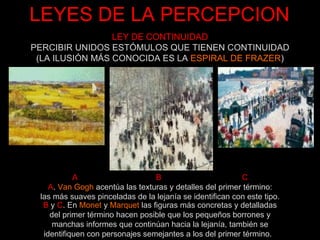 LEYES DE LA PERCEPCION A  B  C A .  Van Gogh  acentúa las texturas y detalles del primer término: las más suaves pinceladas de la lejanía se identifican con este tipo. B  y  C . En  Monet  y  Marquet  las figuras más concretas y detalladas del primer término hacen posible que los pequeños borrones y manchas informes que continúan hacia la lejanía, también se identifiquen con personajes semejantes a los del primer término.    LEY DE CONTINUIDAD PERCIBIR UNIDOS ESTÓMULOS QUE TIENEN CONTINUIDAD (LA ILUSIÓN MÁS CONOCIDA ES LA  ESPIRAL DE FRAZER ) 