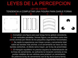 LEYES DE LA PERCEPCION LEY DE CIERRE TENDENCIA A COMPLETAR UNA FIGURA PARA DARLE FORMA A  B  C  D A . Completar una figura para que tenga forma global consistente.  B . Las verticales paralelas, forman figura y se perciben como tres zonas anchas por efecto de los pequeños segmentos horizontales.    C . Se repite la experiencia con líneas curvas y cerramiento total sobre las bandas más anchas: si el cerramiento se hace con las bandas estrechas, el efecto sería mayor, por la ley de proximidad.   D . El triángulo equilátero no precisa siquiera la materialización de la línea de cerramiento, es suficiente la iniciación correcta en los puntos notables de sus vértices para producir un cerramiento. Se potencia la ley de cerramiento con la ley de la buena forma.  