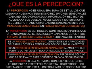 ¿QUE ES LA PERCEPCION? LA  PERCEPCIÓN  NO ES UNA MERA SUMA DE ESTIMULOS QUE LLEGAN A NUESTROS SENTIDOS O RECEPTORES SENSORIALES CADA INDIVIDUO ORGANIZA LA INFORMACIÓN RECIBIDA DE ACUERDO A SUS DESEOS, NECESIDADES Y EXPERIENCIAS (EL CEREBRO TRANSFORMA CASI INSTANTANEAMENTE LOS MENSAJES SENSORIALES  EN  PERCEPCIONES CONSCIENTES ) LA  PERCEPCIÓN  ES EL PROCESO CONSTRUCTIVO POR EL QUE ORGANIZAMOS LAS SENSACIONES Y CAPTAMOS  CONJUNTOS, FORMAS  O  ESTRUCTURAS  ( GESTALT   ) DOTADAS DE SENTIDO LA  ATENCIÓN  ES UNA ACTIVIDAD CONSCIENTE QUE INHIBE LO QUE PUEDA INTERFERIR Y ORIENTA LOS SENTIDOS, LOS SISTEMAS DE RESPUESTA, LOS ESQUEMAS DE CONOCIMIENTO ES UN  PROCESO CONSTRUCTIVO : DEPENDE DE LAS CAPACIDADES DEL ESTIMULO Y DE LA EXPERIENCIA SOCIOCULTURAL Y AFECTIVA  ES UN  PROCESO DE INFORMACIÓN-ADAPTACIÓN  AL AMBIENTE QUE PERMITE DOTAR DE SENTIDO A LA REALIDAD EN LA QUE VIVIMOS ES UN  PROCESO DE SELECCIÓN  ( ATENCIÓN ): PERCIBIMOS SÓLO LO QUE ES RELEVANTE PARA NOSOTROS EN CADA CIRCUNSTANCIA 