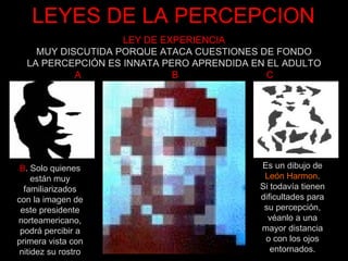 LEYES DE LA PERCEPCION B . Solo quienes están muy familiarizados con la imagen de este presidente norteamericano, podrá percibir a primera vista con nitidez su rostro Es un dibujo de León Harmon . Si todavía tienen dificultades para su percepción, véanlo a una mayor distancia o con los ojos entornados. LEY DE EXPERIENCIA MUY DISCUTIDA PORQUE ATACA CUESTIONES DE FONDO LA PERCEPCIÓN ES INNATA PERO APRENDIDA EN EL ADULTO A  B  C 