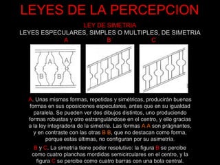 LEYES DE LA PERCEPCION B   y   C . La simetría tiene poder resolutivo: la figura  B   se percibe como cuatro planchas mordidas semicirculares en el centro, y la figura   C   se percibe como cuatro barras con una bola central. A . Unas mismas formas, repetidas y simétricas, producirán buenas formas en sus oposiciones especulares, antes que en su igualdad paralela. Se pueden ver dos dibujos distintos, uno produciendo formas robustas y otro estrangulándose en el centro, y ello gracias a la ley integradora de la simetría. Las formas  A A  son prágnantes, y en contraste con las otras  B B , que no destacan como forma, porque estas últimas, no configuran por su asimetría . LEY DE SIMETRIA LEYES ESPECULARES, SIMPLES O MULTIPLES, DE SIMETRIA A  B  C 