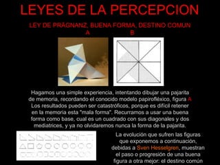 LEYES DE LA PERCEPCION Hagamos una simple experiencia, intentando dibujar una pajarita de memoria, recordando el conocido modelo papirofléxico, figura  A Los resultados pueden ser catastróficos, porque es difícil retener en la memoria esta "mala forma". Recurramos a usar una buena forma como base, cual es un cuadrado con sus diagonales y dos mediatrices, y ya no olvidaremos nunca la forma de la pajarita. LEY DE PRÄGNANZ, BUENA FORMA, DESTINO COMUN A  B La evolución que sufren las figuras que exponemos a continuación, debidas a  Sven Hesselgren , muestran el paso o progresión de una buena figura a otra mejor: el destino común 