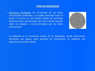 TIPOS DE RADIACIONES
• Estructura Centrípeta, las secuencias de sus líneas
estructurales quebradas o curvadas presionan hacia el
centro. El centro no está donde habrán de converger
todas las líneas estructurales sino hacia donde apuntan
todos los ángulos y curvas formados por las líneas
estructurales.

La radiación es un fenómeno común de la naturaleza, donde observamos
elementos que siguen estos patrones de movimiento. La radiación son
experiencias visuales diarias.

 