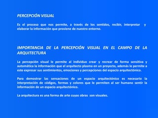 PERCEPCIÓN VISUAL
Es el proceso que nos permite, a través de los sentidos, recibir, interpretar
elaborar la información que proviene de nuestro entorno.

y

IMPORTANCIA DE LA PERCEPCIÓN VISUAL EN EL CAMPO DE LA
ARQUITECTURA
La percepción visual le permite al individuo crear y recrear de forma sensitiva y
automática la información que el arquitecto plasma en un proyecto, además le permite a
este expresar sus sentimientos, emociones y percepciones del espacio arquitectónico.
Para demostrar las sensaciones de un espacio arquitectónico es necesario la
interpretación de códigos, formas y colores que le permiten al ser humano sentir la
información de un espacio arquitectónico.
La arquitectura es una forma de arte cuyas obras son visuales.

 