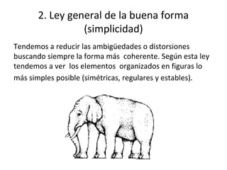 2. Ley general de la buena forma
(simplicidad)
Tendemos a reducir las ambigüedades o distorsiones
buscando siempre la forma más coherente. Según esta ley
tendemos a ver los elementos organizados en figuras lo
más simples posible (simétricas, regulares y estables).
 