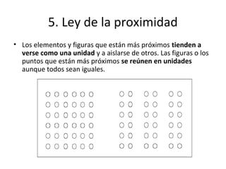 5. Ley de la proximidad
• Los elementos y figuras que están más próximos tienden a
verse como una unidad y a aislarse de otros. Las figuras o los
puntos que están más próximos se reúnen en unidades
aunque todos sean iguales.
 