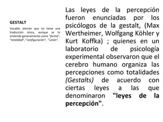 GESTALT
Las leyes de la percepción
fueron enunciadas por los
psicólogos de la gestalt, (Max
Wertheimer, Wolfgang Köhler y
Kurt Koffka) ; quienes en un
laboratorio de psicología
experimental observaron que el
cerebro humano organiza las
percepciones como totalidades
(Gestalts) de acuerdo con
ciertas leyes a las que
denominaron "leyes de la
percepción".
Vocablo alemán que no tiene una
traducción única, aunque se lo
entiende generalmente como "forma",
"totalidad", "configuración“, “unión”.
 