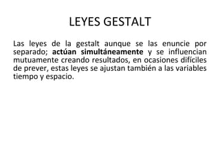 LEYES GESTALT
Las leyes de la gestalt aunque se las enuncie por
separado; actúan simultáneamente y se influencian
mutuamente creando resultados, en ocasiones difíciles
de prever, estas leyes se ajustan también a las variables
tiempo y espacio.
 