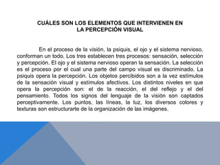 CUÁLES SON LOS ELEMENTOS QUE INTERVIENEN EN
LA PERCEPCIÓN VISUAL
En el proceso de la visión, la psiquis, el ojo y el sistema nervioso,
conforman un todo. Los tres establecen tres procesos: sensación, selección
y percepción. El ojo y el sistema nervioso operan la sensación. La selección
es el proceso por el cual una parte del campo visual es discriminado. La
psiquis opera la percepción. Los objetos percibidos son a la vez estímulos
de la sensación visual y estímulos afectivos. Los distintos niveles en que
opera la percepción son: el de la reacción, el del reflejo y el del
pensamiento. Todos los signos del lenguaje de la visión son captados
perceptivamente. Los puntos, las líneas, la luz, los diversos colores y
texturas son estructurarte de la organización de las imágenes.
 