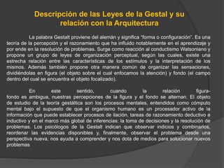Descripción de las Leyes de la Gestal y su
                   relación con la Arquitectura
           La palabra Gestalt proviene del alemán y significa “forma o configuración”. Es una
teoría de la percepción y el razonamiento que ha influido notablemente en el aprendizaje y
por ende en la resolución de problemas. Surge como reacción al conductismo Watsoniano y
propone un grupo de leyes de organización perceptual, según las cuales, existe una
estrecha relación entre las características de los estímulos y la interpretación de los
mismos. Además también propone otra manera común de organizar las sensaciones,
dividiéndolas en figura (el objeto sobre el cual enfocamos la atención) y fondo (el campo
dentro del cual se encuentra el objeto focalizado).

          En        este       sentido,       cuando        la        relación       figura-
fondo es ambigua, nuestras percepciones de la figura y el fondo se alternan. El objeto
de estudio de la teoría gestáltica son los procesos mentales, entendidos como cómputo
mental bajo el supuesto de que el organismo humano es un procesador activo de la
información que puede establecer procesos de ilación, tareas de razonamiento deductivo e
inductivo y en el marco más global de inferencias: la toma de decisiones y la resolución de
problemas. Los psicólogos de la Gestalt indican que observar indicios y combinarlos,
reordenar las evidencias disponibles y, finalmente, observar el problema desde una
perspectiva nueva, nos ayuda a comprender y nos dota de medios para solucionar nuevos
problemas
 