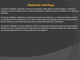 Radiación centrifuga
e) Centros múltiples, abriendo el centro de radiación, cada vértice de este triángulo, cuadrado o
polígono, puede convertirse en un centro de radiación, el diseño puede convertirse en un centro de
radiación.

f) Centros múltiples, dividiendo y deslizando el centro de radiación. un centro de radiación puede
ser dividido en dos, haciendo que una mitad irradie desde una posición excéntrica, manteniendo a
ambos centros en una linea recta que pasa a través del centro físico del diseño.

g) Centros múltiples o centros múltiples ocultos, combinando sectores de estructuras de radiación
excéntrica. dos o mas secciones de estructuras de radiación excéntrica pueden ser organizadas y
combinadas para formar una nueva estructura de radiación.
 
