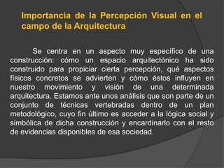 Importancia de la Percepción Visual en el
   campo de la Arquitectura

       Se centra en un aspecto muy específico de una
construcción: cómo un espacio arquitectónico ha sido
construido para propiciar cierta percepción, qué aspectos
físicos concretos se advierten y cómo éstos influyen en
nuestro movimiento y visión de una determinada
arquitectura. Estamos ante unos análisis que son parte de un
conjunto de técnicas vertebradas dentro de un plan
metodológico, cuyo fin último es acceder a la lógica social y
simbólica de dicha construcción y encardinarlo con el resto
de evidencias disponibles de esa sociedad.
 