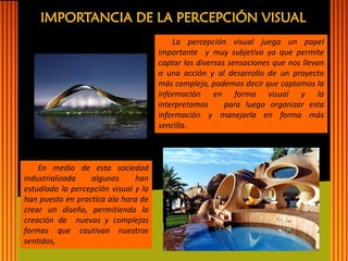 IMPORTANCIA DE LA PERCEPCIÓN VISUAL 
La percepción visual juega un papel importante y muy subjetivo ya que permite captar las diversas sensaciones que nos llevan a una acción y al desarrollo de un proyecto más complejo, podemos decir que captamos la información en forma visual y la interpretamos para luego organizar esta información y manejarla en forma más sencilla. 
En medio de esta sociedad industrializada algunos han estudiado la percepción visual y la han puesto en practica ala hora de crear un diseño, permitiendo la creación de nuevas y complejas formas que cautivan nuestros sentidos,  