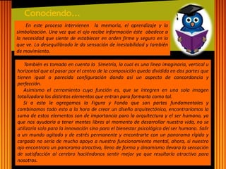 En este proceso intervienen la memoria, el aprendizaje y la simbolización. Una vez que el ojo recibe información éste obedece a la necesidad que siente de establecer en orden firme y seguro en lo que ve. Lo desequilibrado le da sensación de inestabilidad y también de movimiento. 
Conociendo… 
También es tomada en cuenta la Simetría, la cual es una línea imaginaria, vertical u horizontal que al pasar por el centro de la composición queda dividida en dos partes que tienen igual o parecida configuración dando así un aspecto de concordancia y perfección. Asimismo el cerramiento cuya función es, que se integren en una sola imagen totalizadora los distintos elementos que entran para formarta como tal. Si a esto le agregamos la Figura y Fondo que son partes fundamentales y combinamos todo esto a la hora de crear un diseño arquitectónico, encontraríamos la suma de estos elementos son de importancia para la arquitectura y el ser humano, ya que nos ayudaría a tener mentes libres al momento de desarrollar nuestra vida, no se utilizaría solo para la innovación sino para el bienestar psicológico del ser humano. Salir a un mundo agitado y de estrés permanente y encontrarte con un panorama rígido y cargado no sería de mucho apoyo a nuestro funcionamiento mental, ahora, si nuestro ojo encontrara un panorama atractivo, lleno de forma y dinamismo llevara la sensación de satisfacción al cerebro haciéndonos sentir mejor ya que resultaría atractivo para nosotros.  