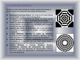  LA ESTRUCTURA CENTRIFUGA

En ella las líneas estructurales se irradian regularmente desde el
centro o desde sus cercanías hacia todas las direcciones.

a) Estructura Centrifuga Básica: Se compone de líneas Rectas
   que se irradian desde el centro del esquema.
b) Curvatura o quebrantamiento de líneas: las líneas pueden
   ser regularmente curvadas o quebradas como se desee.
c) Centro en posición Excéntrica: el centro de radiación es a
   menudo también en el centro físico del diseño, pero puede ser
   colocado en cualquier otra posición
d) Apertura del Centro de Radiación: este puede ser abierto
   para formar un agujero redondo, ovalado, triangular, cuadrado
   o poligonal.
e) Centros Múltiples, abriendo el centro de radiación:
   después de abierto el centro de radiación y aparecen allí una
   figura, sus vértices se convierten en el centro de radiación.
f) Centros Múltiples, dividiendo y deslizando: El centro puede
   ser dividido en 2, haciendo que una mitad irradie desde la
   posición excéntrica y la otra mitad de otra posición
g) Centros Múltiples o Centros Múltiples Ocultos,
   Combinando sectores de estructuras de radiación
   excéntrica: 2 o mas secciones de estructuradas radiación
   excéntrica pueden ser organizadas y combinadas para formar
   una nueva estructura
 