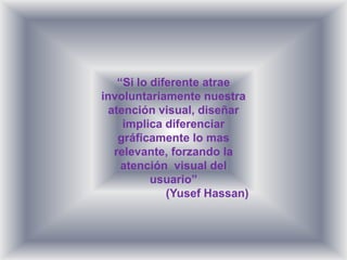 “Si lo diferente atrae
involuntariamente nuestra
  atención visual, diseñar
     implica diferenciar
    gráficamente lo mas
   relevante, forzando la
     atención visual del
           usuario”
              (Yusef Hassan)
 