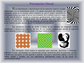 Percepción Visual
           Es la interpretación o discriminación de los estímulos externos visuales
relacionados con el conocimiento previo y el estado emocional del individuo. La
percepción visual es un proceso activo mediante el cual el cerebro transforma la
información lumíca que capta el ojo en una recreación de la realidad externa o copia
de ella, que es personal, basada en programas genéticamente determinados y que
adquiere una tonalidad emocional única. Por lo general, este acto óptico-físico
funciona de modo similar en todas las personas, ya que las diferencias fisiológicas
de los órganos visuales apenas afectan al resultado de la percepción.

           La    percepción consiste en recibir, a través de los sentidos, las imágenes, sonidos,
impresiones o sensaciones externas. Se trata de una función psíquica que permite al organismo
captar, elaborar e interpretar la información que llega desde el entorno.




           La   percepción visual implica la capacidad para reconocer, discriminar e interpretar
estímulos visuales, asociándolos con experiencias previas. Durante los años de preescolar, gracias
a la actividad perceptiva, el niño aprende a explorar, reconocer y discriminar objetos o formas por
medios táctiles y visuales, con una dependencia gradualmente mayor, de las claves de
reconocimiento visual.
 