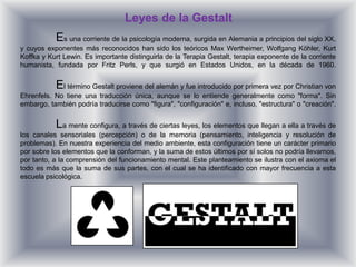 Leyes de la Gestalt
           Es una corriente de la psicología moderna, surgida en Alemania a principios del siglo XX,
y cuyos exponentes más reconocidos han sido los teóricos Max Wertheimer, Wolfgang Köhler, Kurt
Koffka y Kurt Lewin. Es importante distinguirla de la Terapia Gestalt, terapia exponente de la corriente
humanista, fundada por Fritz Perls, y que surgió en Estados Unidos, en la década de 1960.


           El término Gestalt proviene del alemán y fue introducido por primera vez por Christian von
Ehrenfels. No tiene una traducción única, aunque se lo entiende generalmente como "forma". Sin
embargo, también podría traducirse como "figura", "configuración" e, incluso, "estructura" o "creación".


           La mente configura, a través de ciertas leyes, los elementos que llegan a ella a través de
los canales sensoriales (percepción) o de la memoria (pensamiento, inteligencia y resolución de
problemas). En nuestra experiencia del medio ambiente, esta configuración tiene un carácter primario
por sobre los elementos que la conforman, y la suma de estos últimos por sí solos no podría llevarnos,
por tanto, a la comprensión del funcionamiento mental. Este planteamiento se ilustra con el axioma el
todo es más que la suma de sus partes, con el cual se ha identificado con mayor frecuencia a esta
escuela psicológica.
 