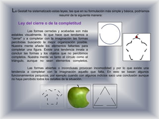 La Gestalt ha sistematizado estas leyes, las que en su formulación más simple y básica, podríamos
                                 resumir de la siguiente manera:

    Ley del cierre o de la completitud
            Las formas cerradas y acabadas son más
estables visualmente, lo que hace que tendamos a
"cerrar" y a completar con la imaginación las formas
percibidas buscando la mejor organización posible.
Nuestra mente añade los elementos faltantes para
completar una figura. Existe una tendencia innata a
concluir las formas y los objetos que no percibimos
completos. Nuestra mente ve tanto el círculo como el
triángulo, aunque no sean elementos completos.

           Las formas abiertas o inconclusas provocan incomodidad y por lo que existe una
tendencia a completar con la imaginación aquello que falta. En esto se basan algunos
funcionamientos psíquicos, por ejemplo cuando con algunos indicios saco una conclusión aunque
no haya percibido todos los detalles de la situación.
 