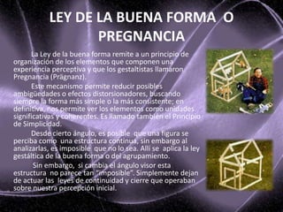 La Ley de la buena forma remite a un principio de
organización de los elementos que componen una
experiencia perceptiva y que los gestaltistas llamaron
Pregnancia (Prägnanz).
Este mecanismo permite reducir posibles
ambigüedades o efectos distorsionadores, buscando
siempre la forma más simple o la más consistente; en
definitiva, nos permite ver los elementos como unidades
significativas y coherentes. Es llamado también el Principio
de Simplicidad.
Desde cierto ángulo, es posible que una figura se
perciba como una estructura continua, sin embargo al
analizarlas, es imposible que no lo sea. Allí se aplica la ley
gestáltica de la buena forma o del agrupamiento.
Sin embargo, si cambia el ángulo visor esta
estructura no parece tan “imposible”. Simplemente dejan
de actuar las leyes de continuidad y cierre que operaban
sobre nuestra percepción inicial.
LEY DE LA BUENA FORMA O
PREGNANCIA
 