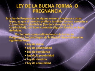 Esta ley de Pregnancia de alguna manera involucra a otras
leyes, ya que el cerebro prefiere también formas cerradas y
/o continuas o simétricas (ley del cierre; ley de la
continuidad), con buen contraste (figura- fondo), es decir,
definidas.
Por lo tanto como refinamientos de la Ley de
Pregnancia, los psicólogos de la Gestalt desarrollaron las
siguientes leyes:
• Ley de cierre
• Ley de continuidad
• Ley de semejanza
• Ley de la proximidad
• Ley de simetría
• Ley de comunidad
LEY DE LA BUENA FORMA O
PREGNANCIA
 