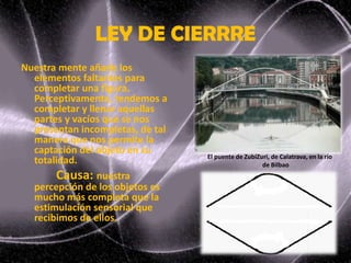 LEY DE CIERRRE
Nuestra mente añade los
elementos faltantes para
completar una figura.
Perceptivamente, tendemos a
completar y llenar aquellas
partes y vacíos que se nos
presentan incompletas, de tal
manera que nos permite la
captación del objeto en su
totalidad.
Causa: nuestra
percepción de los objetos es
mucho más completa que la
estimulación sensorial que
recibimos de ellos.
El puente de ZubiZuri, de Calatrava, en la río
de Bilbao
 