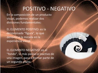 POSITIVO - NEGATIVO
En la composición de un producto
visual, podemos realizar dos
divisiones fundamentales:
EL ELEMENTO POSITIVO: es la
denominada "figura", lo que
denomina la mirada en la
experiencia visual.
EL ELEMENTO NEGATIVO: es el
"fondo", lo más pasivo e inactivo de
una imagen, pasa a formar parte de
un segundo plano.
 