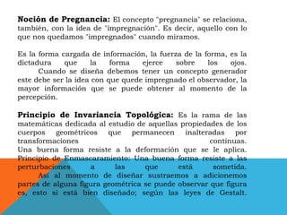 Noción de Pregnancia: El concepto "pregnancia" se relaciona,
también, con la idea de "impregnación". Es decir, aquello con lo
que nos quedamos "impregnados" cuando miramos.
Es la forma cargada de información, la fuerza de la forma, es la
dictadura
que
la
forma
ejerce
sobre
los
ojos.
Cuando se diseña debemos tener un concepto generador
este debe ser la idea con que quede impregnado el observador, la
mayor información que se puede obtener al momento de la
percepción.

Principio de Invariancia Topológica: Es la rama de las
matemáticas dedicada al estudio de aquellas propiedades de los
cuerpos geométricos que permanecen inalteradas por
transformaciones
continuas.
Una buena forma resiste a la deformación que se le aplica.
Principio de Enmascaramiento: Una buena forma resiste a las
perturbaciones
a
las
que
está
sometida.
Así al momento de diseñar sustraemos a adicionemos
partes de alguna figura geométrica se puede observar que figura
es, esto si está bien diseñado; según las leyes de Gestalt.

 