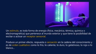Un estímulo, es toda forma de energía (física, mecánica, térmica, química o
electromagnética) que pertenece al mundo exterior y que tiene la posibilidad de
excitar o activar un receptor sensorial.
Produce un primer efecto, respuesta o sensación en la cadena del conocimiento y
es de orden cualitativo como lo frío, lo caliente, lo duro, lo gelatinoso, lo rojo o lo
blanco...
 