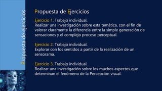 Propuesta
de
ejercicios
Ejercicio 1. Trabajo individual.
Realizar una investigación sobre esta temática, con el fin de
valorar claramente la diferencia entre la simple generación de
sensaciones y el complejo proceso perceptual.
Ejercicio 2. Trabajo individual.
Explorar con los sentidos a partir de la realización de un
sensorama.
Ejercicio 3. Trabajo individual.
Realizar una investigación sobre los muchos aspectos que
determinan el fenómeno de la Percepción visual.
Propuesta de Ejercicios
 