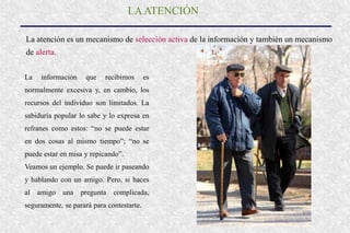 LAATENCIÓN
La atención es un mecanismo de selección activa de la información y también un mecanismo
de alerta.
La información que recibimos es
normalmente excesiva y, en cambio, los
recursos del individuo son limitados. La
sabiduría popular lo sabe y lo expresa en
refranes como estos: “no se puede estar
en dos cosas al mismo tiempo”; “no se
puede estar en misa y repicando”.
Veamos un ejemplo. Se puede ir paseando
y hablando con un amigo. Pero, si haces
al amigo una pregunta complicada,
seguramente, se parará para contestarte.
 