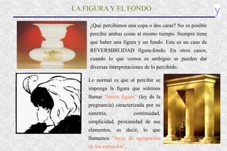 y
LA FIGURA Y EL FONDO
¿Qué percibimos una copa o dos caras? No es posible
percibir ambas cosas al mismo tiempo. Siempre tiene
que haber una figura y un fondo. Este es un caso de
REVERSIBILIDAD figura-fondo. En otros casos,
cuando lo que vemos es ambiguo se pueden dar
diversas interpretaciones de lo percibido.
Lo normal es que al percibir se
imponga la figura que solemos
llamar “buena figura” (ley de la
pregnancia) caracterizada por su
simetría, continuidad,
simplicidad, proximidad de sus
elementos, es decir, lo que
llamamos “leyes de agrupación
de los estímulos”.
 