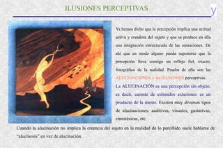 y
ILUSIONES PERCEPTIVAS
Ya hemos dicho que la percepción implica una actitud
activa y creadora del sujeto y que se produce en ella
una integración estructurada de las sensaciones. De
ahí que en modo alguno pueda suponerse que la
percepción lleva consigo un reflejo fiel, exacto,
fotográfico de la realidad. Prueba de ello son las
ALUCINACIONES y las ILUSIONES perceptivas.
La ALUCINACIÓN es una percepción sin objeto,
es decir, carente de estímulos exteriores: es un
producto de la mente. Existen muy diversos tipos
de alucinaciones: auditivas, visuales, gustativas,
cinestésicas, etc.
Cuando la alucinación no implica la creencia del sujeto en la realidad de lo percibido suele hablarse de
“alucinosis” en vez de alucinación.
 