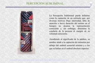y
PERCEPCIÓN SUBLIMINAL
La Percepción Subliminal puede definirse
como la captación de un estímulo que, por
diversas motivos (baja intensidad, falta de
atención o breve duración del mismo en el
tiempo) no alcanza la representación
consciente y, sin embargo, determina la
conducta de la persona al margen de su
voluntad consciente.
Atendiendo al significado de la palabra, su
nombre alude a la captación de estímulos por
debajo del umbral sensorial mínimo y a los
que se hallan en el umbral absoluto superior.
http://home.coqui.net/proconci/La Publicidad Subliminal1.html
 