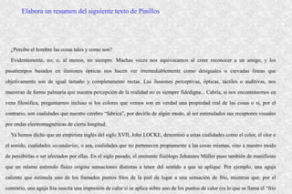 ¿Percibe el hombre las cosas tales y como son?
Evidentemente, no; o, al menos, no siempre. Muchas veces nos equivocamos al creer reconocer a un amigo, y los
pasatiempos basados en ilusiones ópticas nos hacen ver irremediablemente como desiguales o curvadas líneas que
objetivamente son de igual tamaño y completamente rectas. Las ilusiones perceptivas, ópticas, táctiles o auditivas, nos
muestran de forma palmaria que nuestra percepción de la realidad no es siempre fidedigna... Cabría, si nos encontrásemos en
vena filosófica, preguntarnos incluso si los colores que vemos son en verdad una propiedad real de las cosas o si, por el
contrario, son cualidades que nuestro cerebro “fabrica”, por decirlo de algún modo, al ser estimulados sus receptores visuales
por ondas electromagnéticas de cierta longitud.
Ya hemos dicho que un empirista inglés del siglo XVII, John LOCKE, denominó a estas cualidades como el color, el olor o
el sonido, cualidades secundarias, o sea, cualidades que no pertenecen propiamente a las cosas mismas, sino a nuestro modo
de percibirlas o ser afectados por ellas. En el siglo pasado, el eminente fisiólogo Johannes Müller puso también de manifiesto
que un mismo estímulo físico origina sensaciones distintas a tenor del sentido a que se aplique. Por ejemplo, una aguja
caliente que estimula uno de los llamados puntos fríos de la piel da lugar a una sensación de frío, mientras que, por el
contrario, una aguja fría suscita una impresión de calor si se aplica sobre uno de los puntos de calor (es lo que se llama el “frío
Elabora un resumen del siguiente texto de Pinillos
 